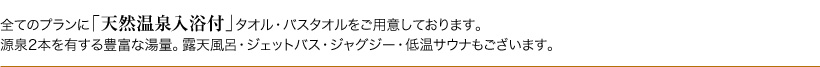 全てのプランに「天然温泉入浴付」タオル・バスタオルをご用意しております。源泉2本を有する豊富な湯量。露天風呂・ジェットバス・ジャグジー・低温サウナもございます。