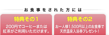 （特典その１）200円でコーヒーまたは紅茶がご利用いただけます。/（特典その2）お一人様1,500円以上のお食事で天然温泉入浴券プレゼント！